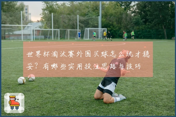 世界杯淘汰赛外围买球怎么玩才稳妥?有哪些实用投注思路与技巧