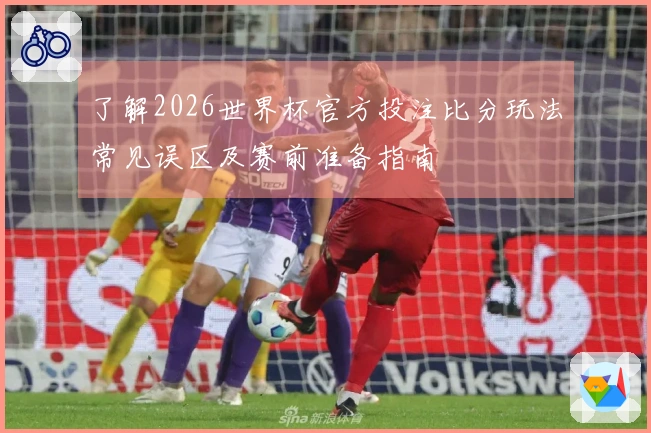 了解2026世界杯官方投注比分玩法常见误区及赛前准备指南